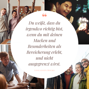 Du weißt dass du im richtigen Umfeld bist, wenn du mit deinen Macken und Besonderheiten als Bereicherung erlebt wirst. Und dich niemand ausgegrenzt oder kritisiert dafür.