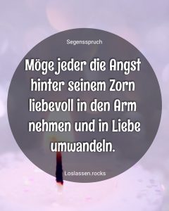 Möge jeder die Angst hinter seinem Zorn liebevoll in den Arm nehmen und in Liebe umwandeln.