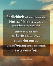 Ehrlichkeit erfordert immer den Mut, das Risiko einzugehen, jemandem nicht zu gefallen. Erst wenn Du nur noch Dir Selbst, Deinem Weg, Deinem Herzen und Deinem Wesen gefallen möchtest, bist Du wirklich frei.